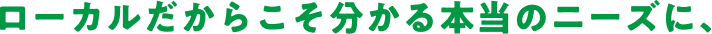 ローカルだからこそ分かる本当のニーズに、