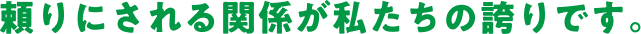 頼りにされる関係が私たちの誇りです。